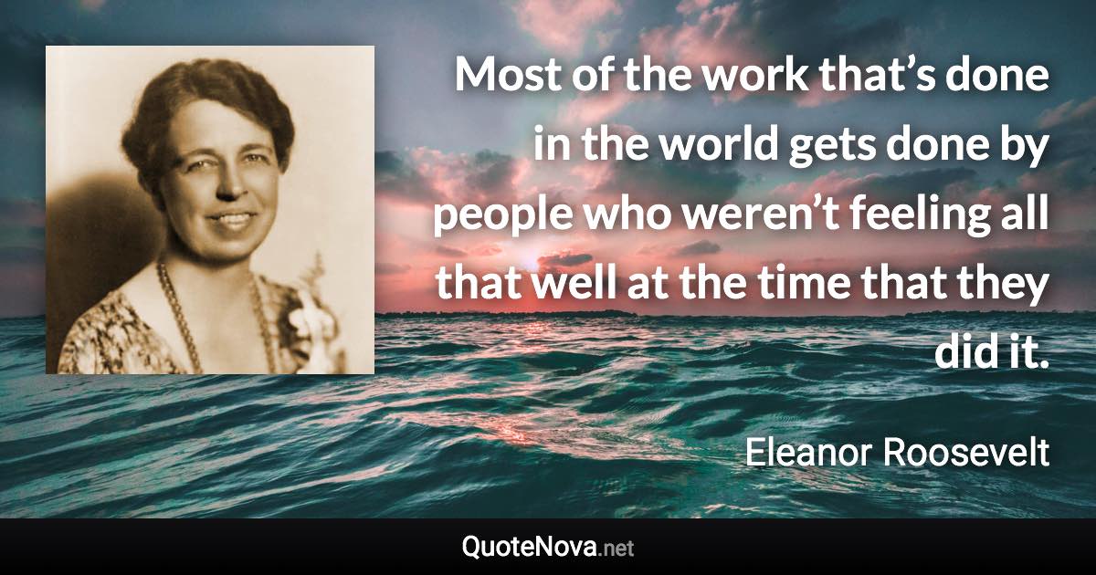 Most of the work that’s done in the world gets done by people who weren’t feeling all that well at the time that they did it. - Eleanor Roosevelt quote