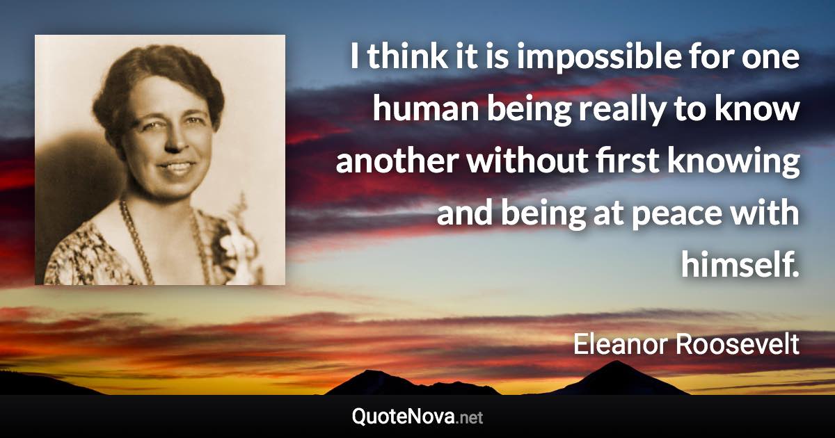 I think it is impossible for one human being really to know another without first knowing and being at peace with himself. - Eleanor Roosevelt quote