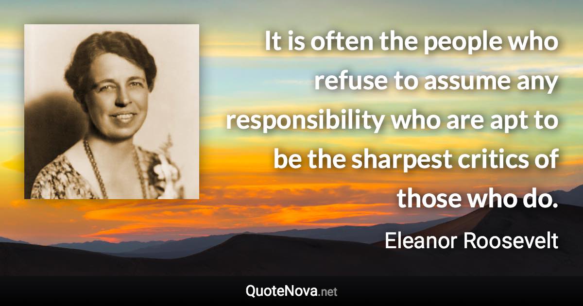 It is often the people who refuse to assume any responsibility who are apt to be the sharpest critics of those who do. - Eleanor Roosevelt quote