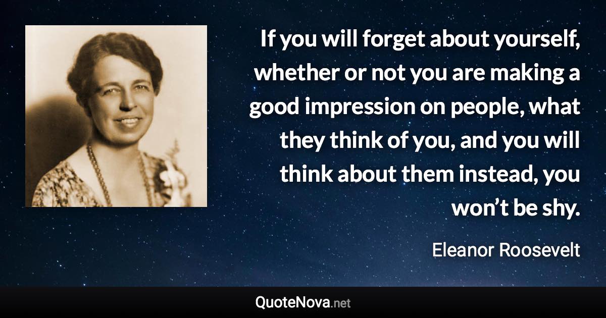 If you will forget about yourself, whether or not you are making a good impression on people, what they think of you, and you will think about them instead, you won’t be shy. - Eleanor Roosevelt quote