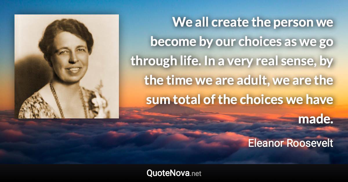 We all create the person we become by our choices as we go through life. In a very real sense, by the time we are adult, we are the sum total of the choices we have made. - Eleanor Roosevelt quote