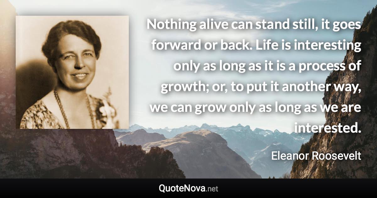 Nothing alive can stand still, it goes forward or back. Life is interesting only as long as it is a process of growth; or, to put it another way, we can grow only as long as we are interested. - Eleanor Roosevelt quote