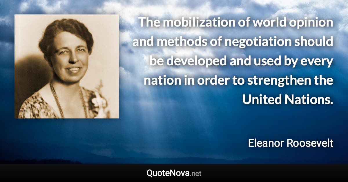 The mobilization of world opinion and methods of negotiation should be developed and used by every nation in order to strengthen the United Nations. - Eleanor Roosevelt quote