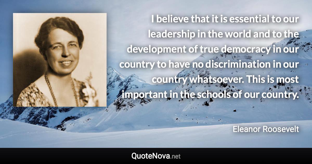 I believe that it is essential to our leadership in the world and to the development of true democracy in our country to have no discrimination in our country whatsoever. This is most important in the schools of our country. - Eleanor Roosevelt quote