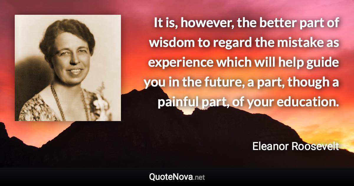 It is, however, the better part of wisdom to regard the mistake as experience which will help guide you in the future, a part, though a painful part, of your education. - Eleanor Roosevelt quote