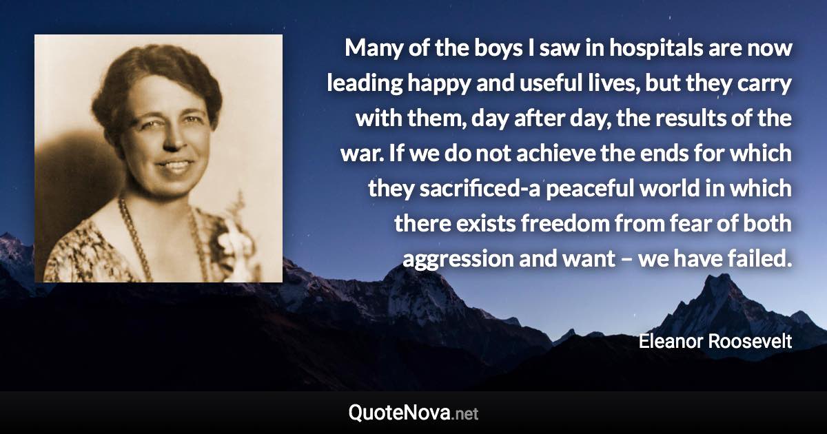 Many of the boys I saw in hospitals are now leading happy and useful lives, but they carry with them, day after day, the results of the war. If we do not achieve the ends for which they sacrificed-a peaceful world in which there exists freedom from fear of both aggression and want – we have failed. - Eleanor Roosevelt quote