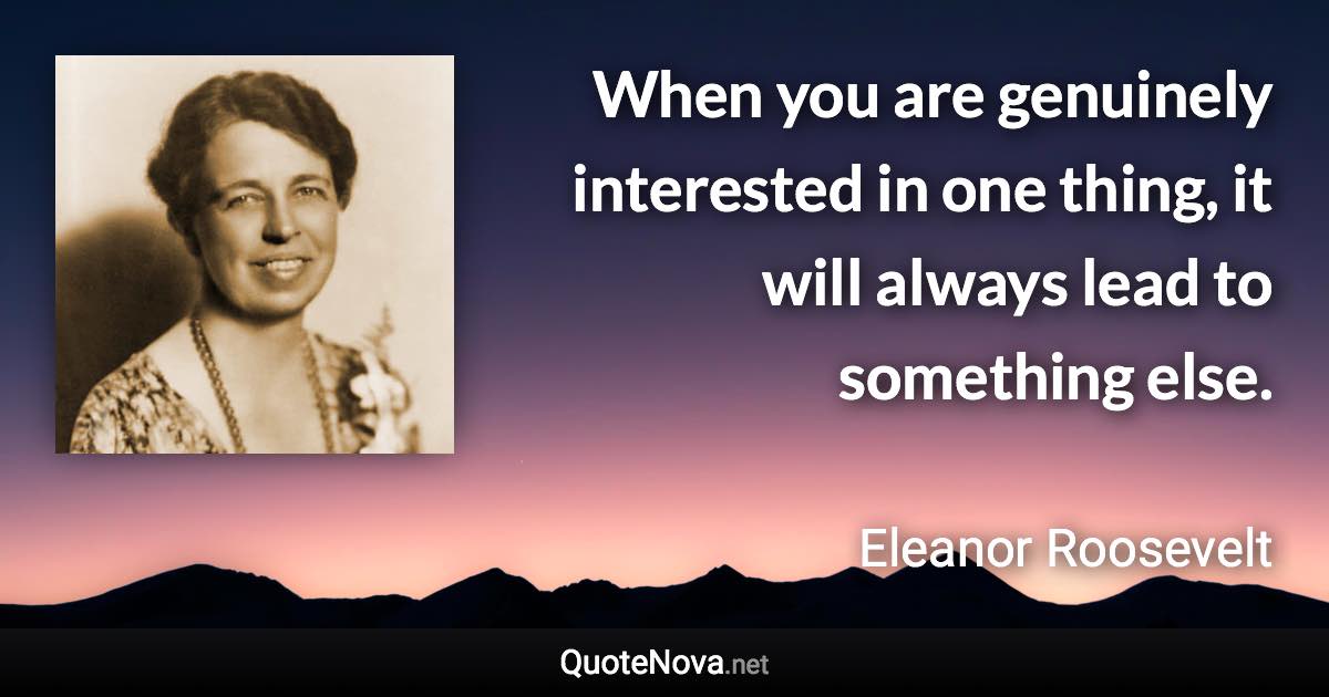 When you are genuinely interested in one thing, it will always lead to something else. - Eleanor Roosevelt quote