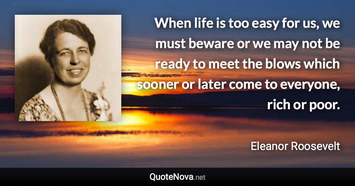 When life is too easy for us, we must beware or we may not be ready to meet the blows which sooner or later come to everyone, rich or poor. - Eleanor Roosevelt quote