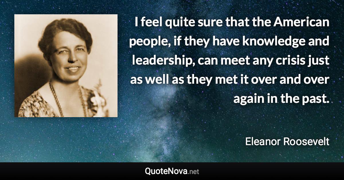 I feel quite sure that the American people, if they have knowledge and leadership, can meet any crisis just as well as they met it over and over again in the past. - Eleanor Roosevelt quote