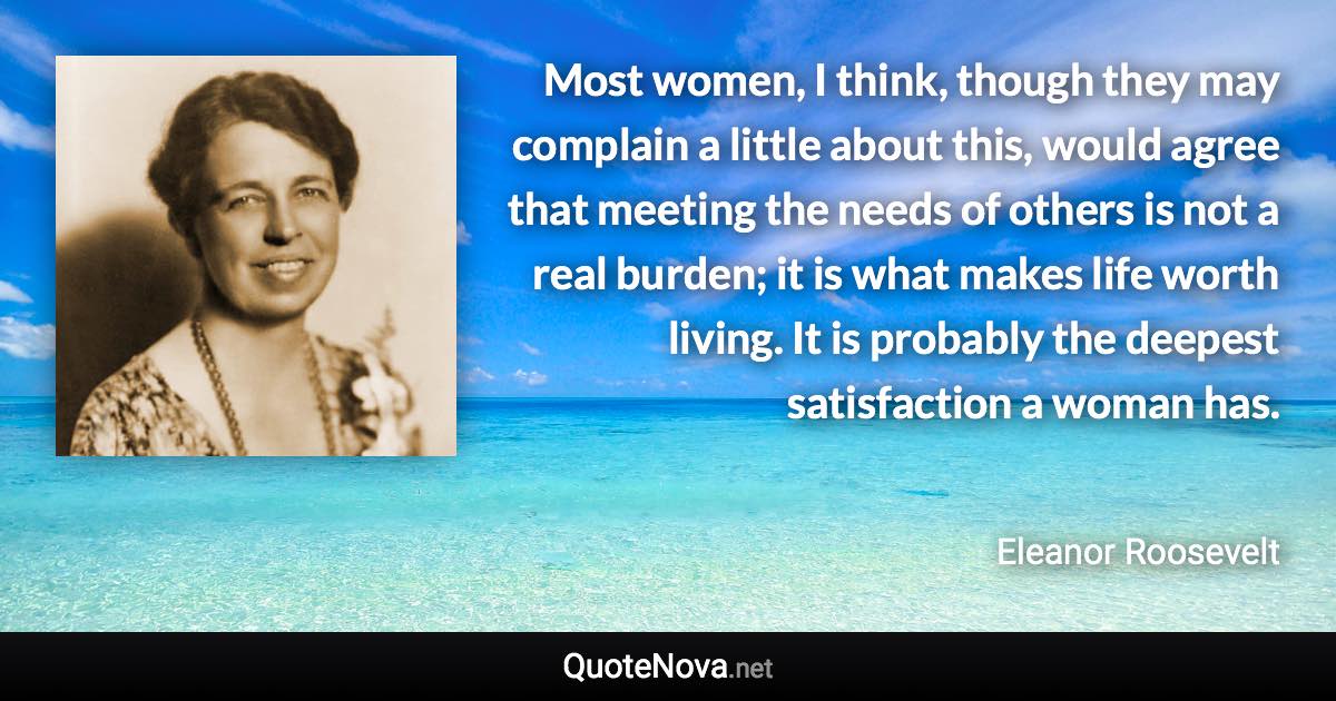 Most women, I think, though they may complain a little about this, would agree that meeting the needs of others is not a real burden; it is what makes life worth living. It is probably the deepest satisfaction a woman has. - Eleanor Roosevelt quote