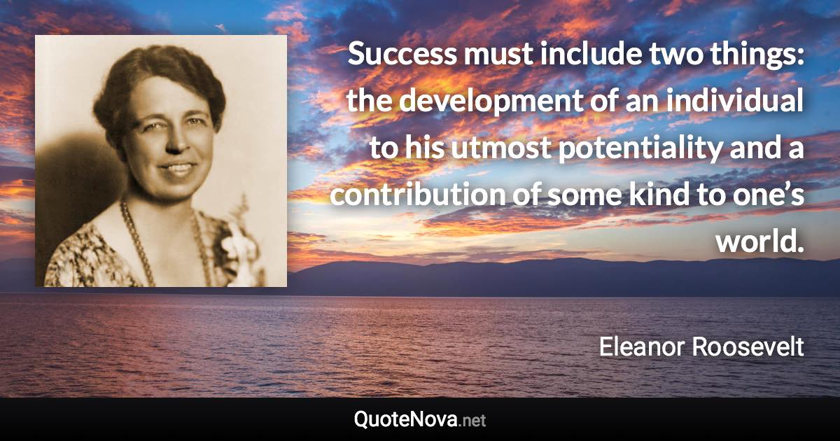 Success must include two things: the development of an individual to his utmost potentiality and a contribution of some kind to one’s world. - Eleanor Roosevelt quote