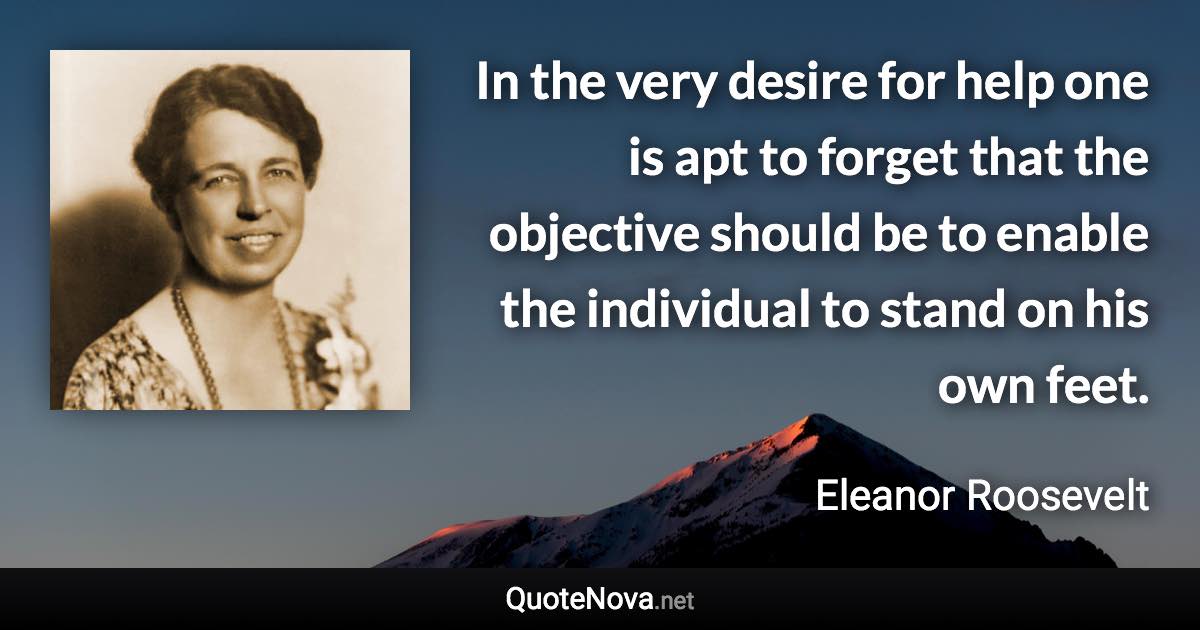 In the very desire for help one is apt to forget that the objective should be to enable the individual to stand on his own feet. - Eleanor Roosevelt quote