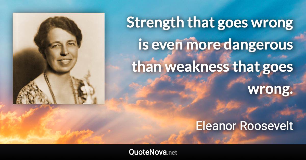 Strength that goes wrong is even more dangerous than weakness that goes wrong. - Eleanor Roosevelt quote