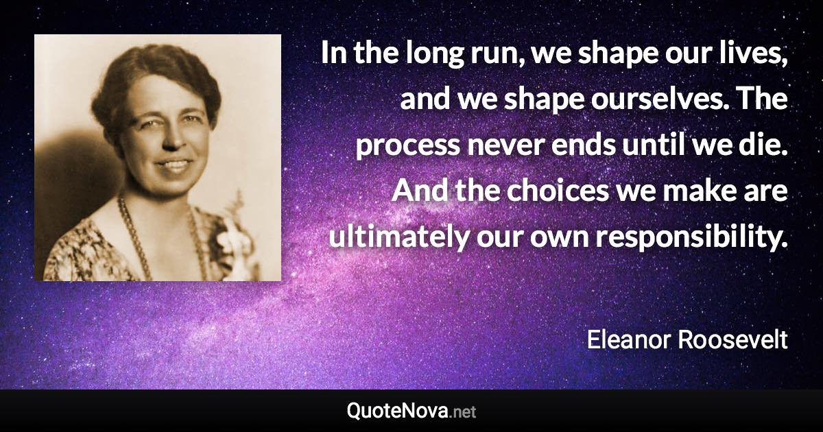 In the long run, we shape our lives, and we shape ourselves. The process never ends until we die. And the choices we make are ultimately our own responsibility. - Eleanor Roosevelt quote