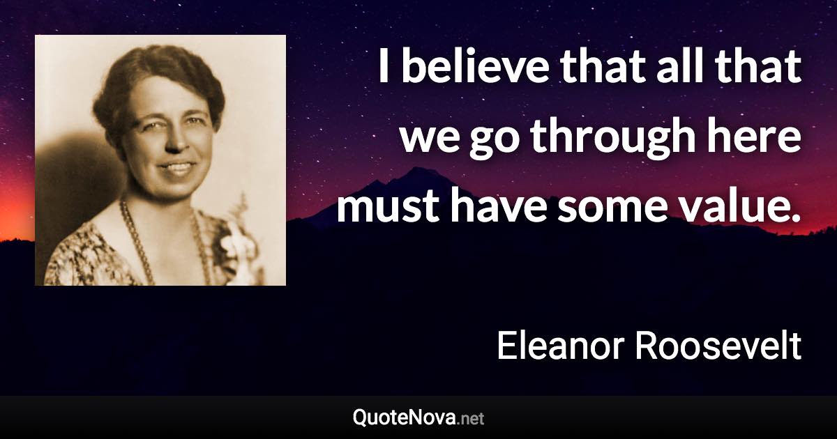 I believe that all that we go through here must have some value. - Eleanor Roosevelt quote