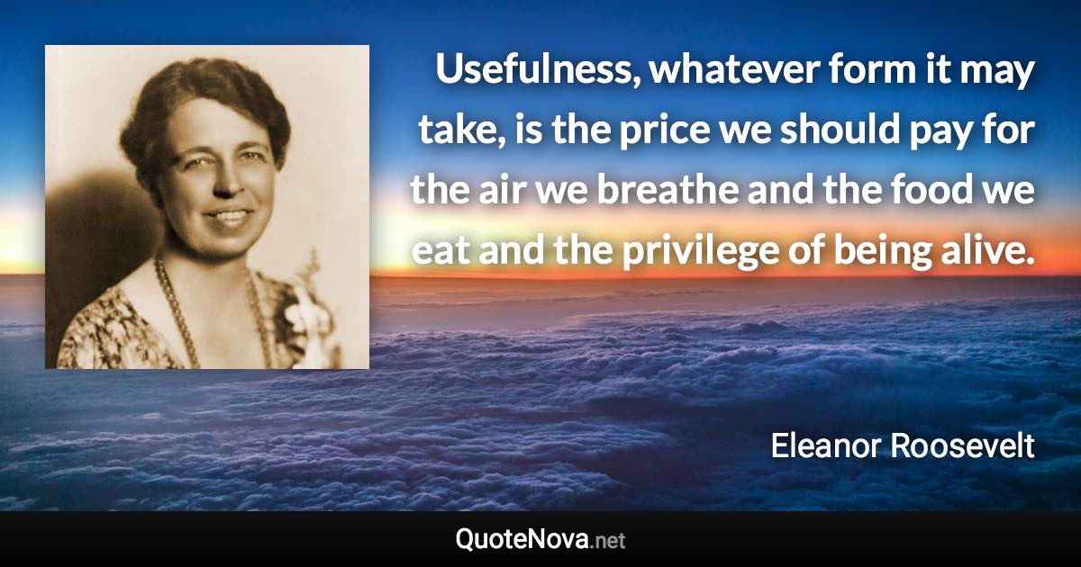 Usefulness, whatever form it may take, is the price we should pay for the air we breathe and the food we eat and the privilege of being alive. - Eleanor Roosevelt quote