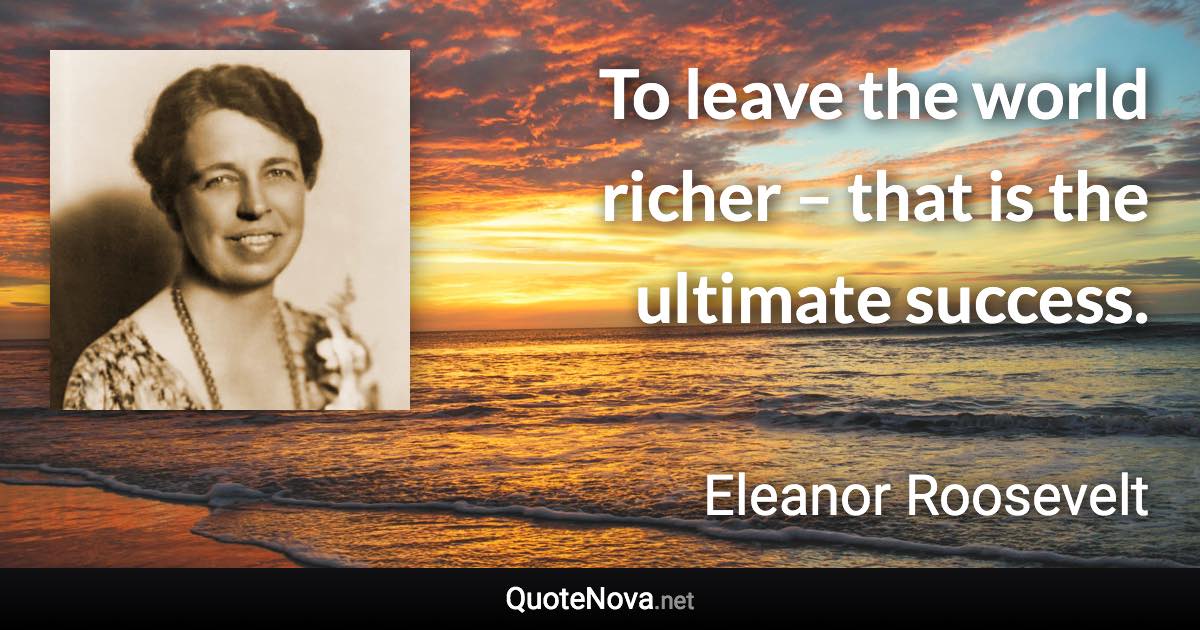 To leave the world richer – that is the ultimate success. - Eleanor Roosevelt quote