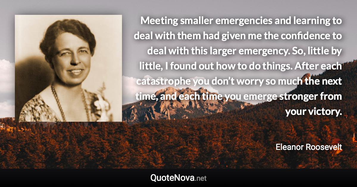 Meeting smaller emergencies and learning to deal with them had given me the confidence to deal with this larger emergency. So, little by little, I found out how to do things. After each catastrophe you don’t worry so much the next time, and each time you emerge stronger from your victory. - Eleanor Roosevelt quote
