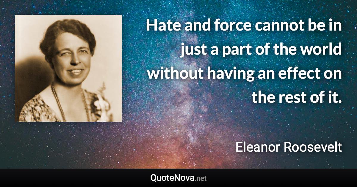 Hate and force cannot be in just a part of the world without having an effect on the rest of it. - Eleanor Roosevelt quote