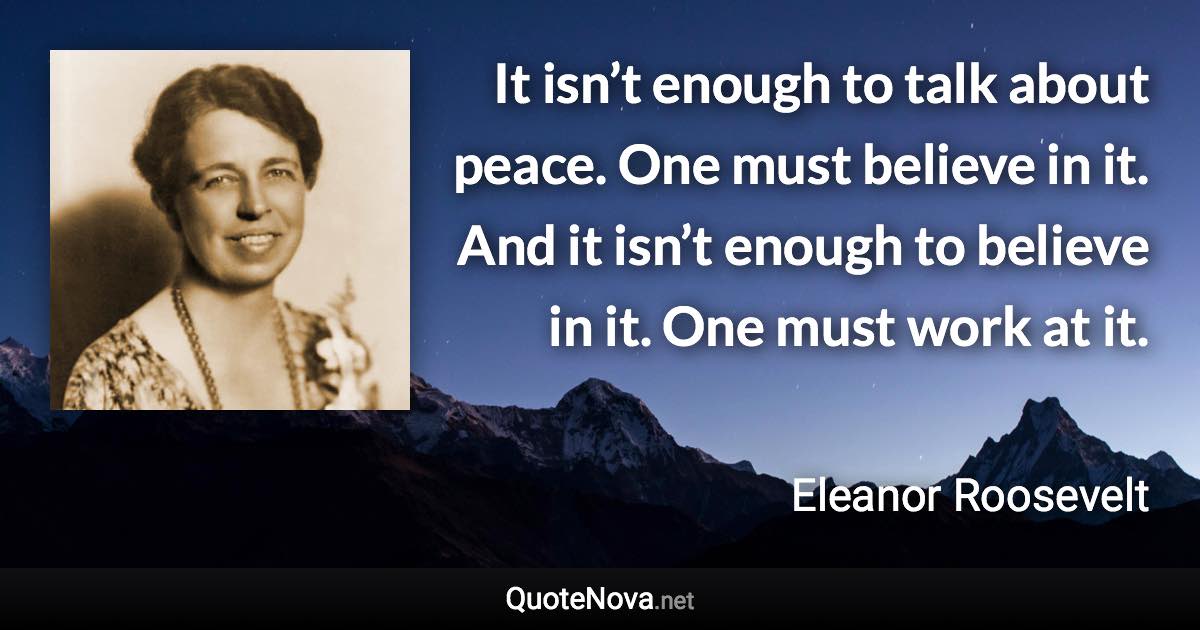 It isn’t enough to talk about peace. One must believe in it. And it isn’t enough to believe in it. One must work at it. - Eleanor Roosevelt quote