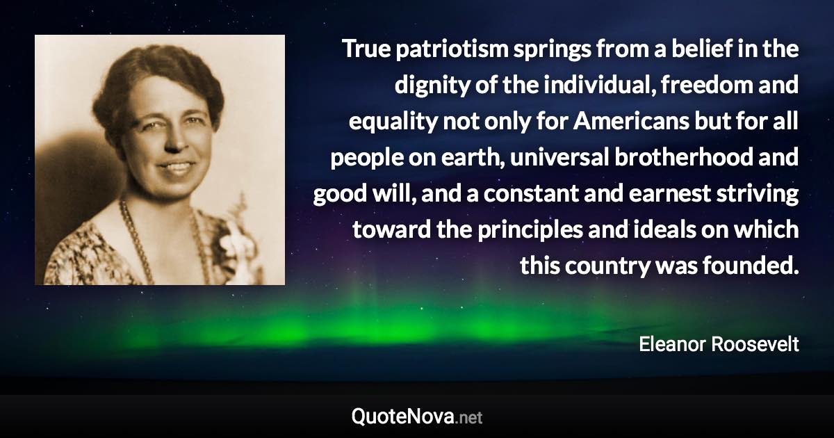 True patriotism springs from a belief in the dignity of the individual, freedom and equality not only for Americans but for all people on earth, universal brotherhood and good will, and a constant and earnest striving toward the principles and ideals on which this country was founded. - Eleanor Roosevelt quote