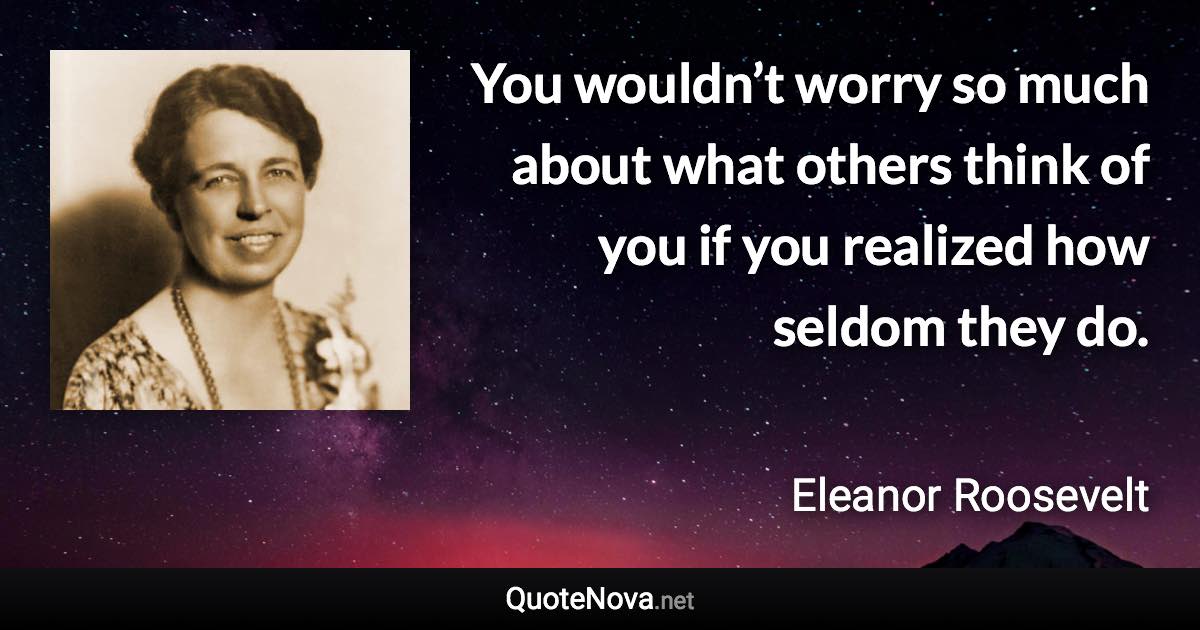 You wouldn’t worry so much about what others think of you if you realized how seldom they do. - Eleanor Roosevelt quote