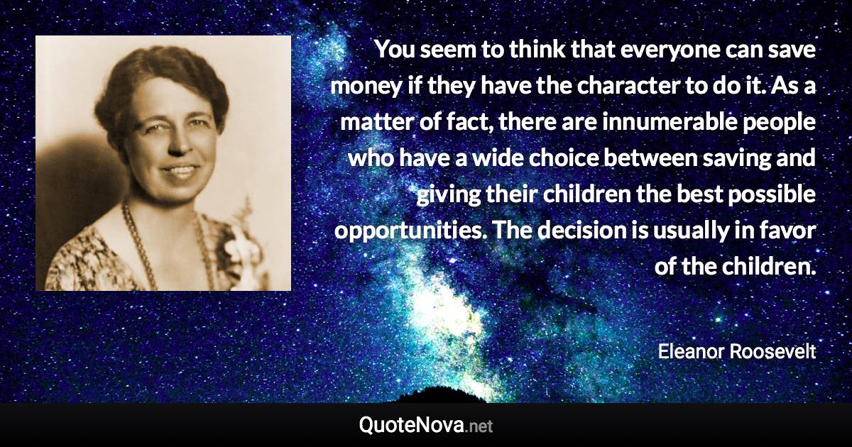 You seem to think that everyone can save money if they have the character to do it. As a matter of fact, there are innumerable people who have a wide choice between saving and giving their children the best possible opportunities. The decision is usually in favor of the children. - Eleanor Roosevelt quote