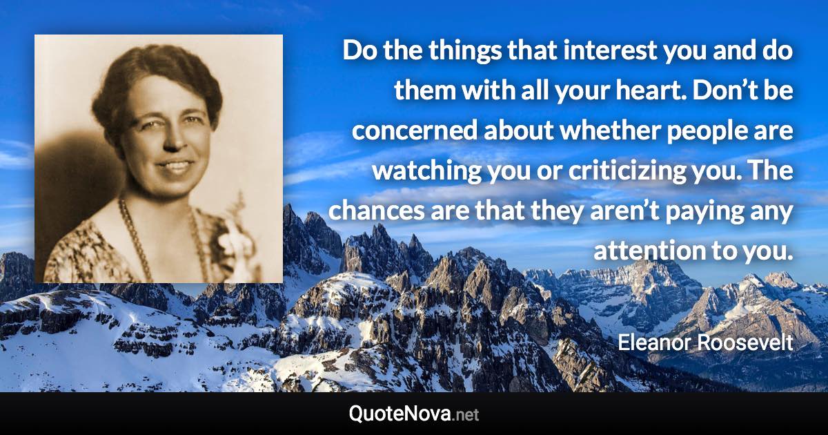 Do the things that interest you and do them with all your heart. Don’t be concerned about whether people are watching you or criticizing you. The chances are that they aren’t paying any attention to you. - Eleanor Roosevelt quote