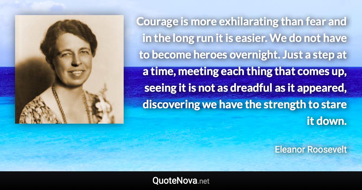 Courage is more exhilarating than fear and in the long run it is easier. We do not have to become heroes overnight. Just a step at a time, meeting each thing that comes up, seeing it is not as dreadful as it appeared, discovering we have the strength to stare it down. - Eleanor Roosevelt quote