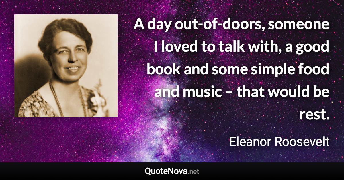 A day out-of-doors, someone I loved to talk with, a good book and some simple food and music – that would be rest. - Eleanor Roosevelt quote