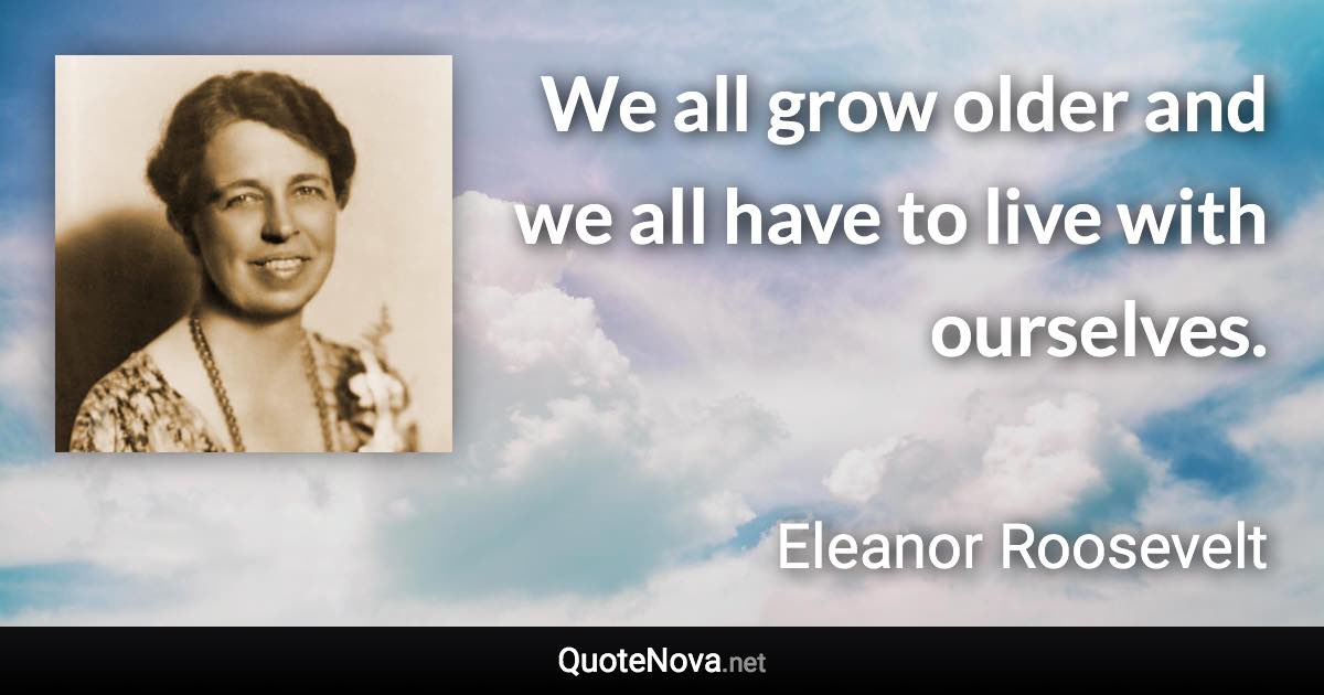 We all grow older and we all have to live with ourselves. - Eleanor Roosevelt quote