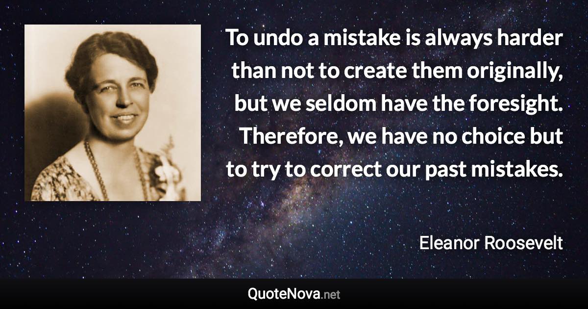 To undo a mistake is always harder than not to create them originally, but we seldom have the foresight. Therefore, we have no choice but to try to correct our past mistakes. - Eleanor Roosevelt quote