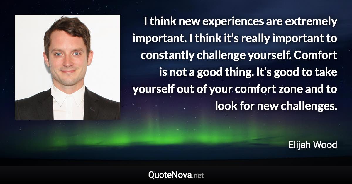 I think new experiences are extremely important. I think it’s really important to constantly challenge yourself. Comfort is not a good thing. It’s good to take yourself out of your comfort zone and to look for new challenges. - Elijah Wood quote