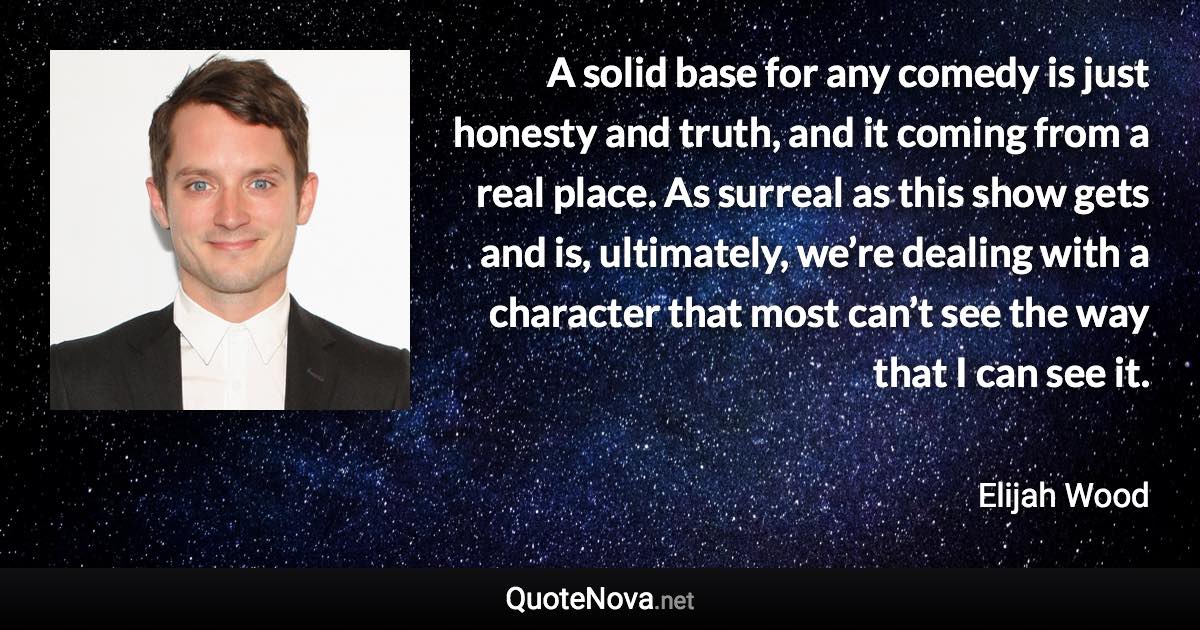 A solid base for any comedy is just honesty and truth, and it coming from a real place. As surreal as this show gets and is, ultimately, we’re dealing with a character that most can’t see the way that I can see it. - Elijah Wood quote