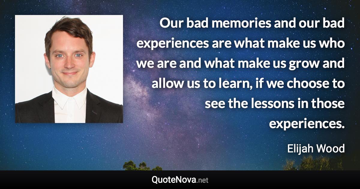 Our bad memories and our bad experiences are what make us who we are and what make us grow and allow us to learn, if we choose to see the lessons in those experiences. - Elijah Wood quote