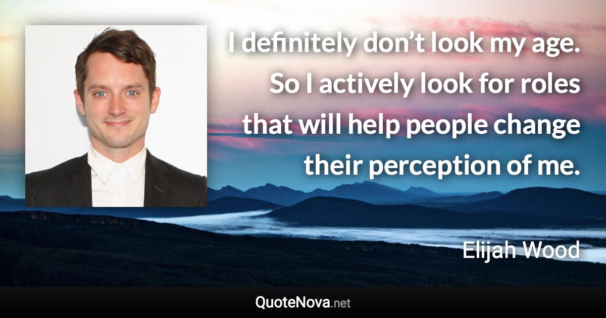 I definitely don’t look my age. So I actively look for roles that will help people change their perception of me. - Elijah Wood quote