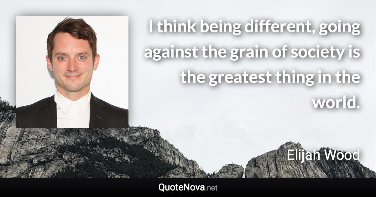 I think being different, going against the grain of society is the greatest thing in the world. - Elijah Wood quote