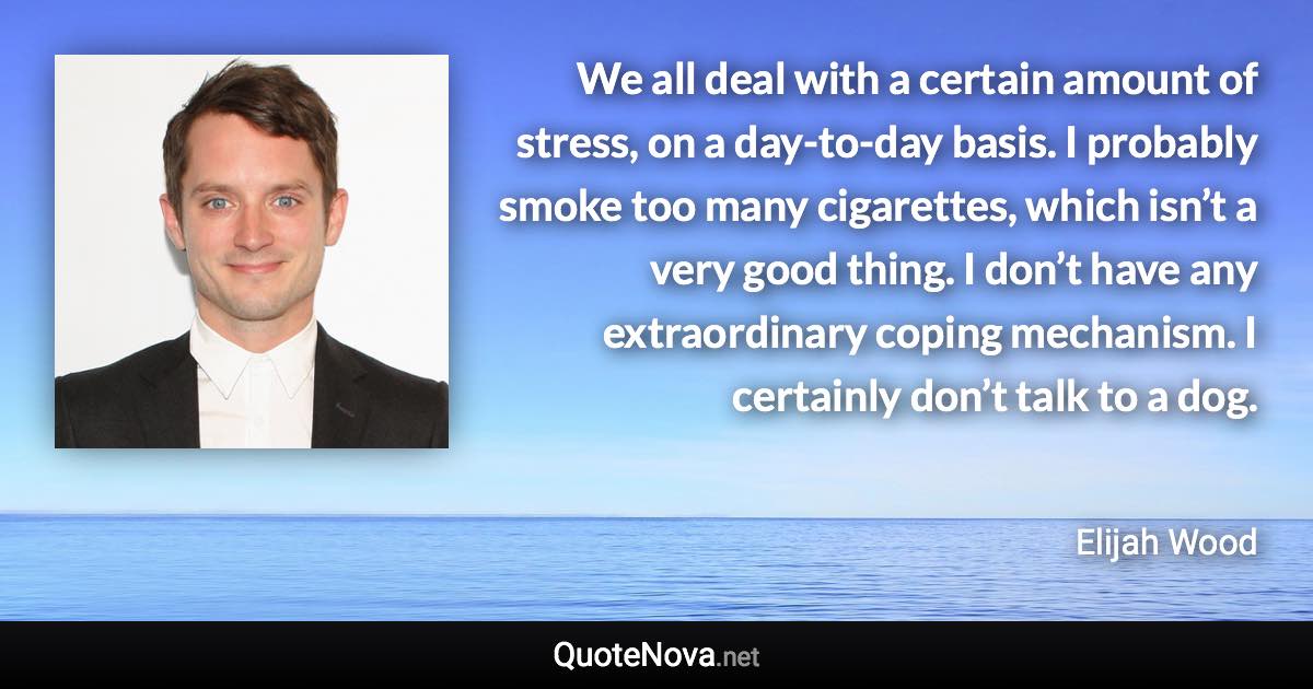 We all deal with a certain amount of stress, on a day-to-day basis. I probably smoke too many cigarettes, which isn’t a very good thing. I don’t have any extraordinary coping mechanism. I certainly don’t talk to a dog. - Elijah Wood quote