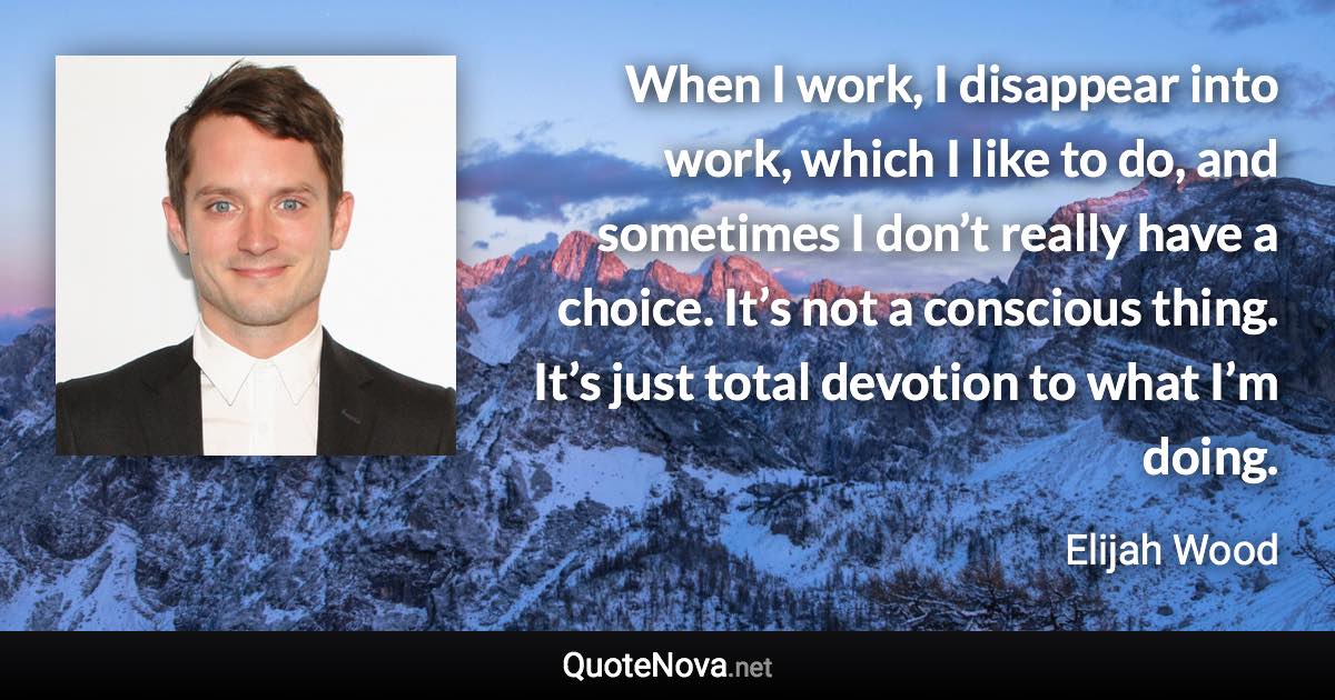 When I work, I disappear into work, which I like to do, and sometimes I don’t really have a choice. It’s not a conscious thing. It’s just total devotion to what I’m doing. - Elijah Wood quote