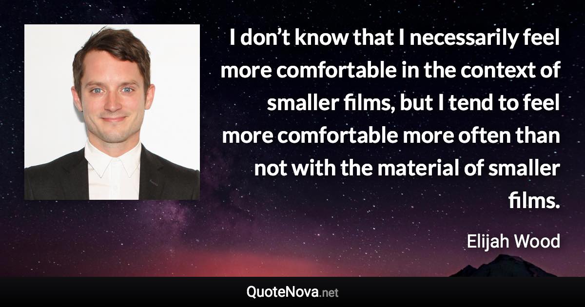 I don’t know that I necessarily feel more comfortable in the context of smaller films, but I tend to feel more comfortable more often than not with the material of smaller films. - Elijah Wood quote