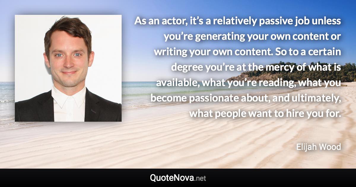 As an actor, it’s a relatively passive job unless you’re generating your own content or writing your own content. So to a certain degree you’re at the mercy of what is available, what you’re reading, what you become passionate about, and ultimately, what people want to hire you for. - Elijah Wood quote