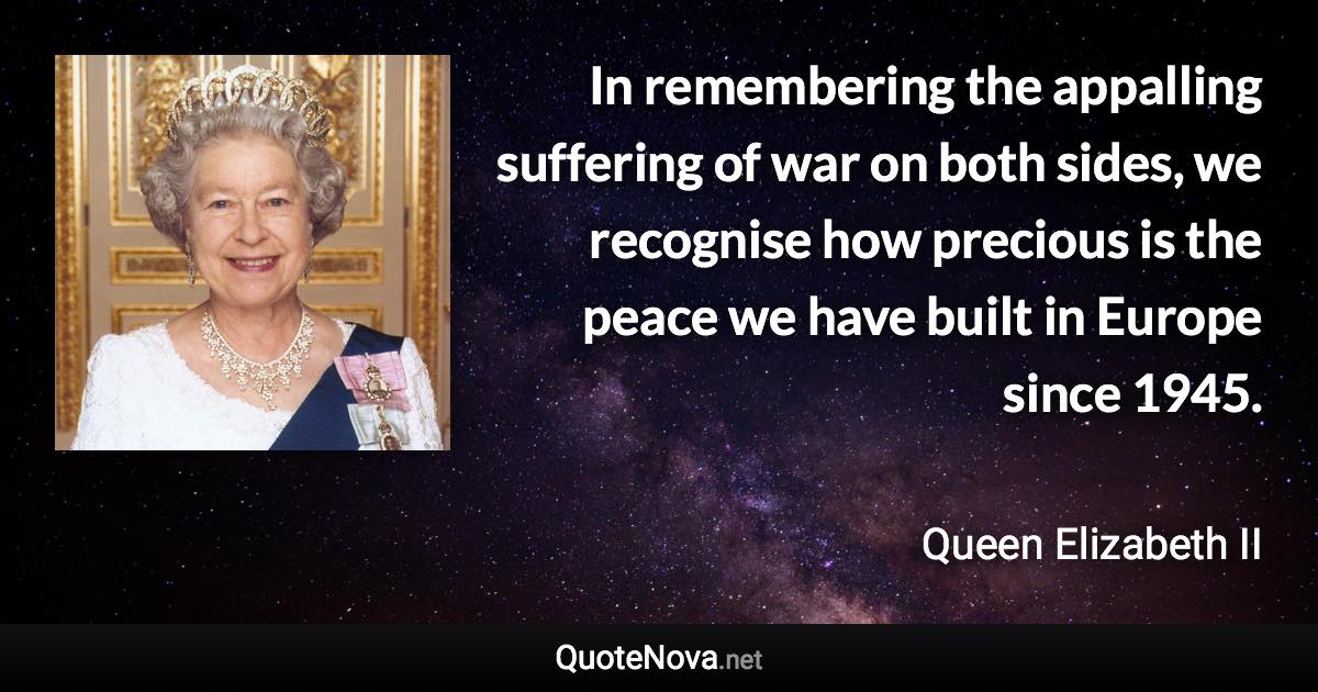 In remembering the appalling suffering of war on both sides, we recognise how precious is the peace we have built in Europe since 1945. - Queen Elizabeth II quote