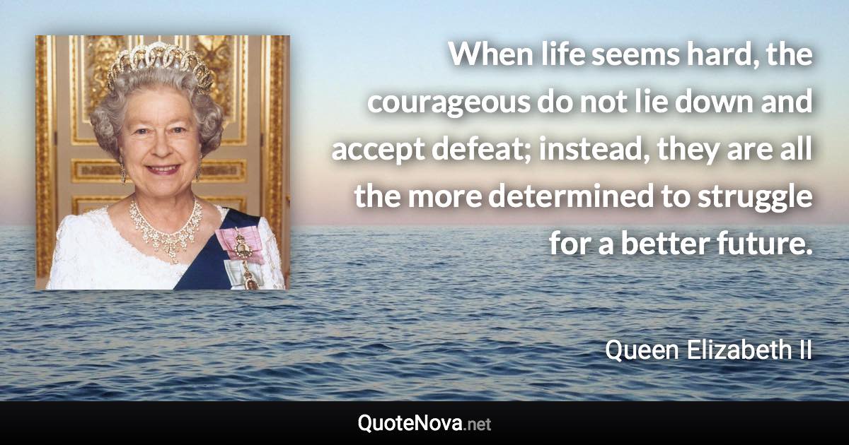 When life seems hard, the courageous do not lie down and accept defeat; instead, they are all the more determined to struggle for a better future. - Queen Elizabeth II quote