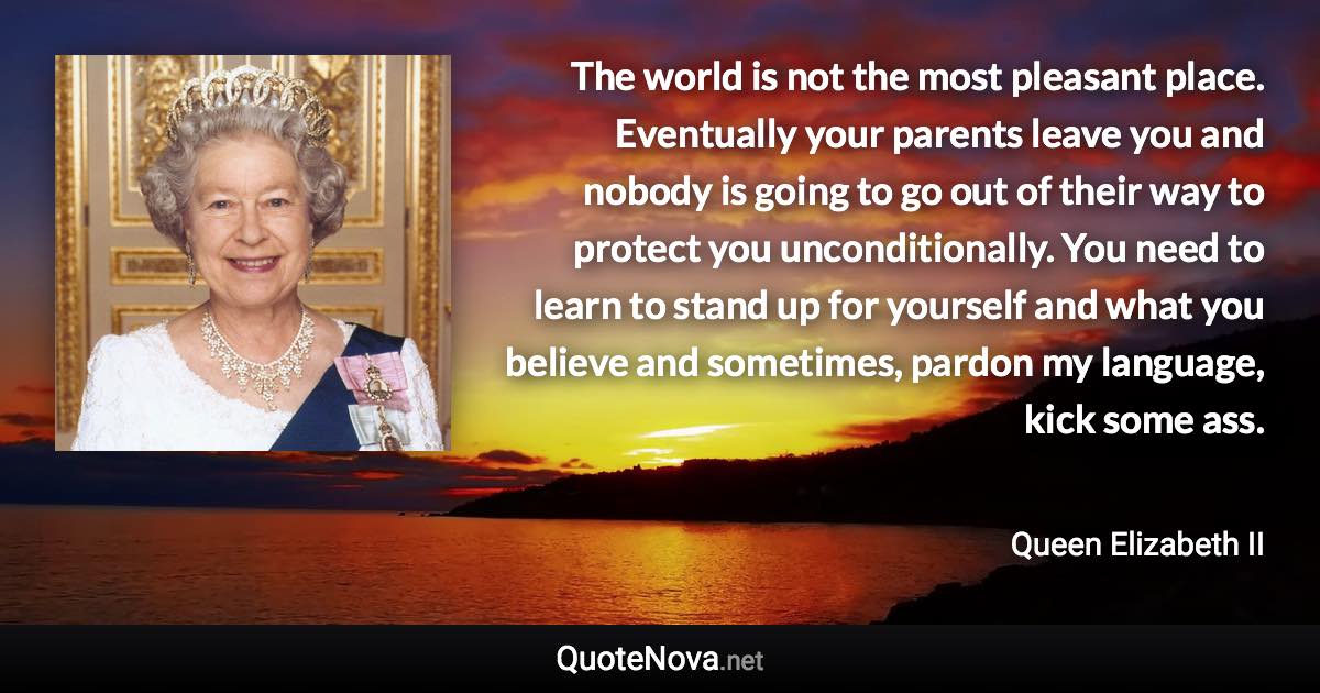 The world is not the most pleasant place. Eventually your parents leave you and nobody is going to go out of their way to protect you unconditionally. You need to learn to stand up for yourself and what you believe and sometimes, pardon my language, kick some ass. - Queen Elizabeth II quote