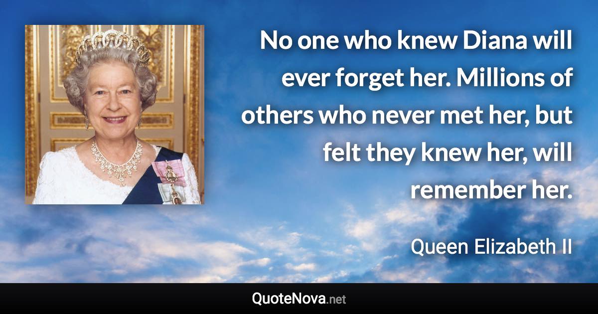 No one who knew Diana will ever forget her. Millions of others who never met her, but felt they knew her, will remember her. - Queen Elizabeth II quote
