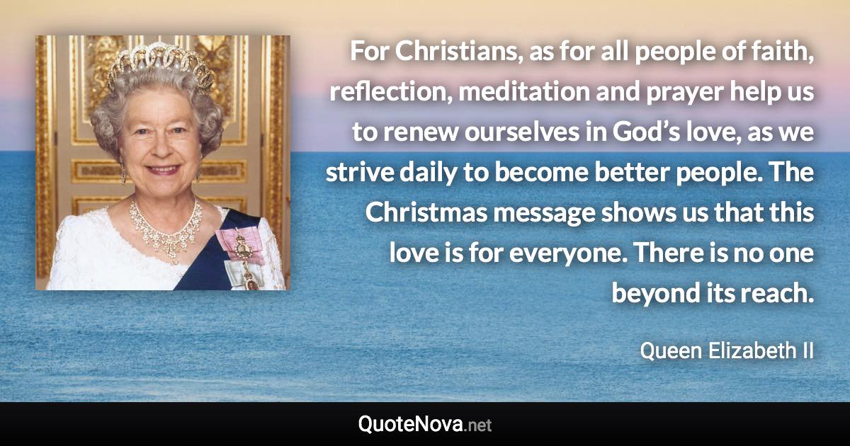 For Christians, as for all people of faith, reflection, meditation and prayer help us to renew ourselves in God’s love, as we strive daily to become better people. The Christmas message shows us that this love is for everyone. There is no one beyond its reach. - Queen Elizabeth II quote