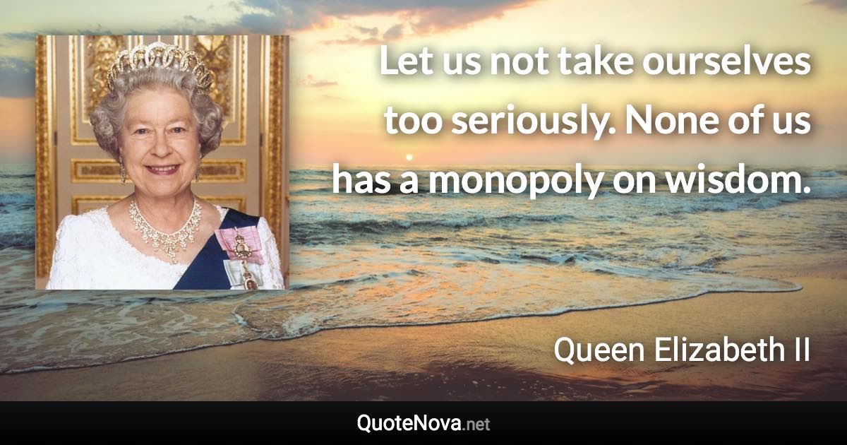 Let us not take ourselves too seriously. None of us has a monopoly on wisdom. - Queen Elizabeth II quote
