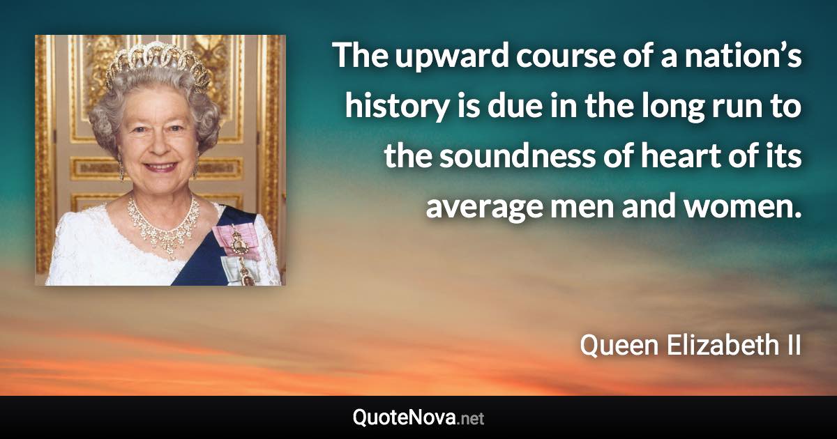 The upward course of a nation’s history is due in the long run to the soundness of heart of its average men and women. - Queen Elizabeth II quote