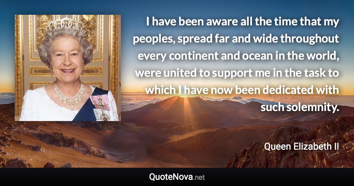 I have been aware all the time that my peoples, spread far and wide throughout every continent and ocean in the world, were united to support me in the task to which I have now been dedicated with such solemnity. - Queen Elizabeth II quote