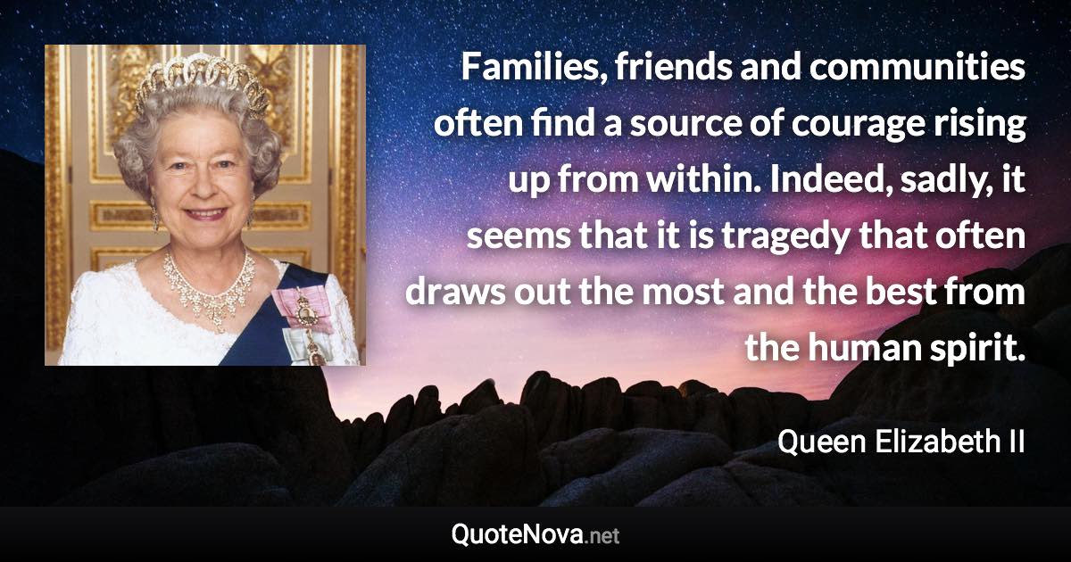 Families, friends and communities often find a source of courage rising up from within. Indeed, sadly, it seems that it is tragedy that often draws out the most and the best from the human spirit. - Queen Elizabeth II quote